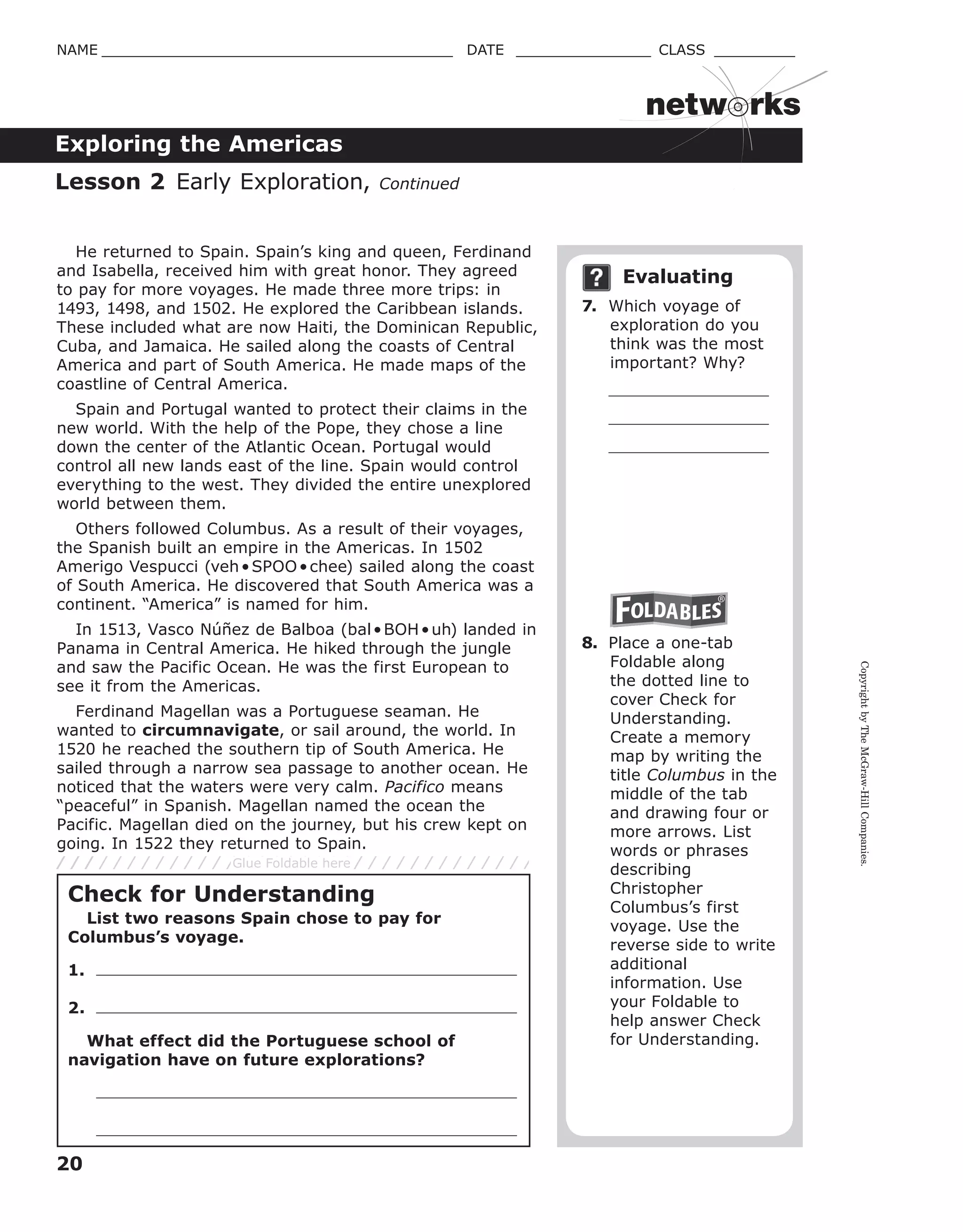 CopyrightbyTheMcGraw-HillCompanies.
20
NAME _______________________________________ DATE _______________ CLASS _________
Exploring the Americas
netw rks
He returned to Spain. Spain’s king and queen, Ferdinand
and Isabella, received him with great honor. They agreed
to pay for more voyages. He made three more trips: in
1493, 1498, and 1502. He explored the Caribbean islands.
These included what are now Haiti, the Dominican Republic,
Cuba, and Jamaica. He sailed along the coasts of Central
America and part of South America. He made maps of the
coastline of Central America.
Spain and Portugal wanted to protect their claims in the
new world. With the help of the Pope, they chose a line
down the center of the Atlantic Ocean. Portugal would
control all new lands east of the line. Spain would control
everything to the west. They divided the entire unexplored
world between them.
Others followed Columbus. As a result of their voyages,
the Spanish built an empire in the Americas. In 1502
Amerigo Vespucci (veh•SPOO•chee) sailed along the coast
of South America. He discovered that South America was a
continent. “America” is named for him.
In 1513, Vasco Núñez de Balboa (bal•BOH•uh) landed in
Panama in Central America. He hiked through the jungle
and saw the Pacific Ocean. He was the first European to
see it from the Americas.
Ferdinand Magellan was a Portuguese seaman. He
wanted to circumnavigate, or sail around, the world. In
1520 he reached the southern tip of South America. He
sailed through a narrow sea passage to another ocean. He
noticed that the waters were very calm. Pacifico means
“peaceful” in Spanish. Magellan named the ocean the
Pacific. Magellan died on the journey, but his crew kept on
going. In 1522 they returned to Spain.
Evaluating
7. Which voyage of
exploration do you
think was the most
important? Why?
8. Place a one-tab
Foldable along
the dotted line to
cover Check for
Understanding.
Create a memory
map by writing the
title Columbus in the
middle of the tab
and drawing four or
more arrows. List
words or phrases
describing
Christopher
Columbus’s first
voyage. Use the
reverse side to write
additional
information. Use
your Foldable to
help answer Check
for Understanding.
Lesson 2 Early Exploration, Continued
Check for Understanding
List two reasons Spain chose to pay for
Columbus’s voyage.
1.
2.
What effect did the Portuguese school of
navigation have on future explorations?
Glue Foldable here
 