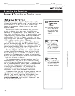 CopyrightbyTheMcGraw-HillCompanies.
26
NAME _______________________________________ DATE _______________ CLASS _________
Exploring the Americas
netw rks
Determining
Cause and
Effect
1. What was a major
cause of conflict
between England
and Spain in the
1500s?
Sequencing
2. What happened
right before the
English started to
set up colonies in
North America?
Explaining
3. Why was finding a
Northwest Passage
so important to
European nations?
Religious Rivalries
Part of the purpose of exploring the Americas was to
spread the Christian religion there. The first explorers were
Roman Catholics. In 1517, a new form of Christianity
began. It opposed the Catholic Church. It was called
Protestantism.
Protestantism started with Martin Luther, a German
priest. He did not agree with many Catholic Church
practices. In 1517, he nailed a list of complaints on the
door of the local Catholic Church. He questioned the power
and authority of Catholic leaders. His actions led to the
Reformation. This was a religious movement that took
hold in many parts of Europe. It led to widespread conflict
within and between the nations of Europe.
In 1533, King Henry VIII of England left the Catholic
Church. His daughter ruled later as Queen Elizabeth I.
During her rule, England became a Protestant nation. The
people were required to follow the Protestant religion. If
they didn't, they might lose their land and money.
The king of Spain, a Catholic, saw a chance to invade
England. He wanted to wipe out the Protestant religion
there. The king sent an armada, or war fleet, to attack
England. The fleet was huge. It was the strongest naval
force in the world. The English fleet was smaller but faster.
The British defeated the Spanish.
This meant that Spain no longer ruled the seas. The
English decided it was time to set up colonies in North
America. English and Dutch settlers were Protestant. They
set up colonies along the Atlantic coast. Spanish settlers
were Catholic. They settled in southwestern and
southeastern North America. The French were also
Catholic. They settled in the northeast. Religious
differences caused conflicts between the colonies.
Explorers mapped the coast of North America. They set
up colonies and traded with the Native Americans.
Explorers also wanted to discover a direct water route
through the Americas to Asia. They called this the
Northwest Passage. Many explorers looked for it and
found other things instead.
Lesson 4 Competing for Colonies, Continued
 