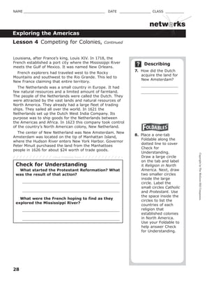 CopyrightbyTheMcGraw-HillCompanies.
28
NAME _______________________________________ DATE _______________ CLASS _________
Exploring the Americas
netw rks
Louisiana, after France’s king, Louis XIV. In 1718, the
French established a port city where the Mississippi River
meets the Gulf of Mexico. It was named New Orleans.
French explorers had traveled west to the Rocky
Mountains and southwest to the Rio Grande. This led to
New France claiming that entire territory.
The Netherlands was a small country in Europe. It had
few natural resources and a limited amount of farmland.
The people of the Netherlands were called the Dutch. They
were attracted by the vast lands and natural resources of
North America. They already had a large fleet of trading
ships. They sailed all over the world. In 1621 the
Netherlands set up the Dutch West India Company. Its
purpose was to ship goods for the Netherlands between
the Americas and Africa. In 1623 this company took control
of the country’s North American colony, New Netherland.
The center of New Netherland was New Amsterdam. New
Amsterdam was located on the tip of Manhattan Island,
where the Hudson River enters New York Harbor. Governor
Peter Minuit purchased the land from the Manhattoes
people in 1626 for about $24 worth of trade goods.
Describing
7. How did the Dutch
acquire the land for
New Amsterdam?
8. Place a one-tab
Foldable along the
dotted line to cover
Check for
Understanding.
Draw a large circle
on the tab and label
it Religion in North
America. Next, draw
two smaller circles
inside the large
circle. Label the
small circles Catholic
and Protestant. Use
the space inside the
circles to list the
countries of each
religion that
established colonies
in North America.
Use your Foldable to
help answer Check
for Understanding.
Lesson 4 Competing for Colonies, Continued
Check for Understanding
What started the Protestant Reformation? What
was the result of that action?
What were the French hoping to find as they
explored the Mississippi River?
Glue Foldable here
 