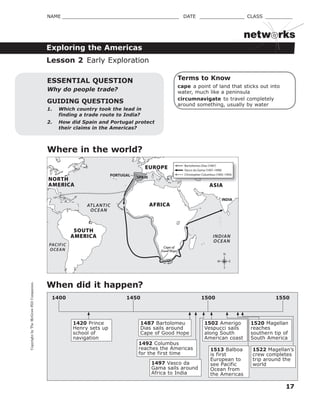 CopyrightbyTheMcGraw-HillCompanies.
17
NAME _______________________________________ DATE _______________ CLASS _________
Exploring the Americas
netw rks
Terms to Know
cape a point of land that sticks out into
water, much like a peninsula
circumnavigate to travel completely
around something, usually by water
GUIDING QUESTIONS
1. Which country took the lead in
finding a trade route to India?
2. How did Spain and Portugal protect
their claims in the Americas?
ESSENTIAL QUESTION
Why do people trade?
Lesson 2 Early Exploration
Where in the world?
When did it happen?
1420 Prince
Henry sets up
school of
navigation
1487 Bartolomeu
Dias sails around
Cape of Good Hope
1492 Columbus
reaches the Americas
for the first time
1502 Amerigo
Vespucci sails
along South
American coast
1450 1500 15501400
1497 Vasco da
Gama sails around
Africa to India
1513 Balboa
is first
European to
see Pacific
Ocean from
the Americas
1520 Magellan
reaches
southern tip of
South America
1522 Magellan’s
crew completes
trip around the
world
Cape of
Good Hope
ATLANTIC
OCEAN
INDIAN
OCEAN
PACIFIC
OCEAN
PORTUGAL SPAIN
INDIA
EUROPE
ASIA
AFRICA
NORTH
AMERICA
SOUTH
AMERICA
N
S
EW
ASIA
Bartolomeu Dias (1487)
Vasco da Gama (1497–1498)
Christopher Columbus (1492–1493)
 