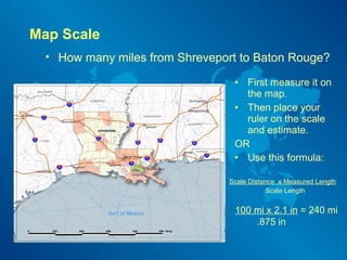 Map Scale
• How many miles from Shreveport to Baton Rouge?
• First measure it on
the map.
• Then place your
ruler on the scale
and estimate.
OR
• Use this formula:
Scale Distance x Measured Length
Scale Length
100 mi x 2.1 in = 240 mi
.875 in
 