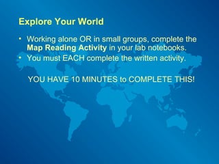 Explore Your World
• Working alone OR in small groups, complete the
Map Reading Activity in your lab notebooks.
• You must EACH complete the written activity.
YOU HAVE 10 MINUTES to COMPLETE THIS!
 