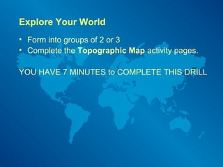 Explore Your World
• Form into groups of 2 or 3
• Complete the Topographic Map activity pages.
YOU HAVE 7 MINUTES to COMPLETE THIS DRILL
 
