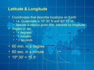 Latitude & Longitude
• Coordinates that describe locations on Earth
• i.e. Guatemala is 15º 30' N and 90º 15' W
• latitude is always given first, followed by longitude
• Angles of arc
• o
= degrees
• ' = minutes
• " = seconds
20o
angle
0o
90o
180o
360o
• 60 min. in a degree
• 60 sec. in a minute
• 15º 30' = 15.5o
 