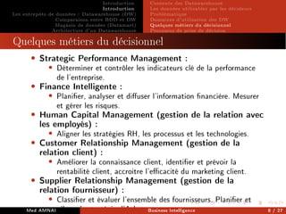 Introduction
Introduction
Les entrepôts de données : Datawarehouse (DW)
Comparaison entre BDD et DW
Magasin de données (Datamart)
Architecture d'un Datawarehouse
Contexte des Datawarehouse
Les données utilisables par les décideurs
Problématique
Domaines d'utilisation des DW
Quelques métiers du décisionnel
Processus de prise de décision
Processus de prise de décision
Quelques métiers du décisionnel
• Strategic Performance Management :
• Déterminer et contrôler les indicateurs clé de la performance
de l'entreprise.
• Finance Intelligente :
• Planier, analyser et diuser l'information nancière. Mesurer
et gérer les risques.
• Human Capital Management (gestion de la relation avec
les employés) :
• Aligner les stratégies RH, les processus et les technologies.
• Customer Relationship Management (gestion de la
relation client) :
• Améliorer la connaissance client, identier et prévoir la
rentabilité client, accroitre l'ecacité du marketing client.
• Supplier Relationship Management (gestion de la
relation fournisseur) :
• Classier et évaluer l'ensemble des fournisseurs. Planier et
piloter la stratégie d'Achat.
Med AMNAI Business Intelligence 8 / 27
 