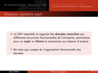 Introduction
Introduction
Les entrepôts de données : Datawarehouse (DW)
Comparaison entre BDD et DW
Magasin de données (Datamart)
Architecture d'un Datawarehouse
Dénition d'un Datawarehouse (DW)
Les quatre caractéristiques d'un Datawarehouse
Données orientées sujet
• un DW rassemble et organise des données associées aux
diérentes structures fonctionnelles de l'entreprise, pertinentes
pour un sujet ou thème et nécessaires aux besoins d'analyse.
• Ne tiens pas compte de l'organisation fonctionnelle des
données.
Med AMNAI Business Intelligence 12 / 27
 