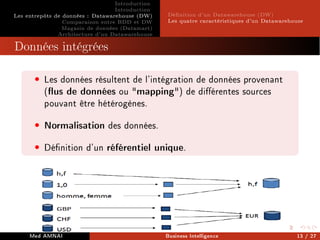 Introduction
Introduction
Les entrepôts de données : Datawarehouse (DW)
Comparaison entre BDD et DW
Magasin de données (Datamart)
Architecture d'un Datawarehouse
Dénition d'un Datawarehouse (DW)
Les quatre caractéristiques d'un Datawarehouse
Données intégrées
• Les données résultent de l'intégration de données provenant
(us de données ou mapping) de diérentes sources
pouvant être hétérogènes.
• Normalisation des données.
• Dénition d'un référentiel unique.
Med AMNAI Business Intelligence 13 / 27
 