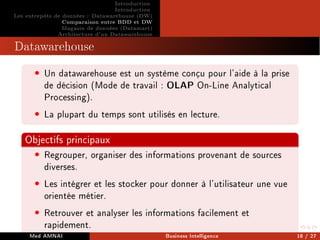 Introduction
Introduction
Les entrepôts de données : Datawarehouse (DW)
Comparaison entre BDD et DW
Magasin de données (Datamart)
Architecture d'un Datawarehouse
Datawarehouse
• Un datawarehouse est un système conçu pour l'aide à la prise
de décision (Mode de travail : OLAP On-Line Analytical
Processing).
• La plupart du temps sont utilisés en lecture.
Objectifs principaux
• Regrouper, organiser des informations provenant de sources
diverses.
• Les intégrer et les stocker pour donner à l'utilisateur une vue
orientée métier.
• Retrouver et analyser les informations facilement et
rapidement.
Med AMNAI Business Intelligence 18 / 27
 
