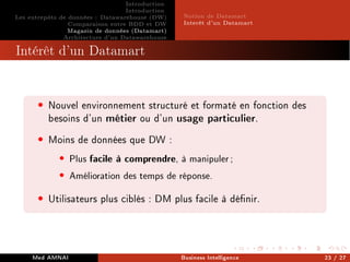 Introduction
Introduction
Les entrepôts de données : Datawarehouse (DW)
Comparaison entre BDD et DW
Magasin de données (Datamart)
Architecture d'un Datawarehouse
Notion de Datamart
Interêt d'un Datamart
Intérêt d'un Datamart
• Nouvel environnement structuré et formaté en fonction des
besoins d'un métier ou d'un usage particulier.
• Moins de données que DW :
• Plus facile à comprendre, à manipuler;
• Amélioration des temps de réponse.
• Utilisateurs plus ciblés : DM plus facile à dénir.
Med AMNAI Business Intelligence 23 / 27
 