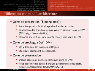 Introduction
Introduction
Les entrepôts de données : Datawarehouse (DW)
Comparaison entre BDD et DW
Magasin de données (Datamart)
Architecture d'un Datawarehouse
Architecture générale
Flux de données
Diérentes zones de l'architecture
Processus de construction et exploitation d'un DW
Diérentes zones de l'architecture
• Zone de préparation (Staging area) :
• Zone temporaire de stockage des données extraites;
• Réalisation des transformations avant l'insertion dans le DW
(Néttoyage, Normalisation)
• Données souvent détruites après chargement dans le DW
• Zone de stockage (DW, DM) :
• On y transfère les données nettoyées.
• Stockage permanent des données.
• Zone de présentation
• Donne accès aux données contenues dans le DW;
• Peut contenir des outils d'analyse programmés (Rapports,
Requêtes,Algorithmes DATAMINING,...)
Med AMNAI Business Intelligence 26 / 27
 