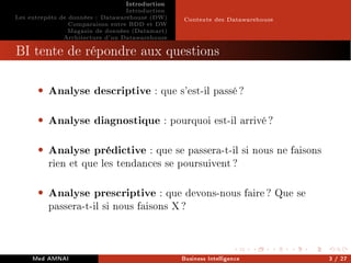 Introduction
Introduction
Les entrepôts de données : Datawarehouse (DW)
Comparaison entre BDD et DW
Magasin de données (Datamart)
Architecture d'un Datawarehouse
Contexte des Datawarehouse
BI tente de répondre aux questions
• Analyse descriptive : que s'est-il passé ?
• Analyse diagnostique : pourquoi est-il arrivé ?
• Analyse prédictive : que se passera-t-il si nous ne faisons
rien et que les tendances se poursuivent ?
• Analyse prescriptive : que devons-nous faire ? Que se
passera-t-il si nous faisons X ?
Med AMNAI Business Intelligence 3 / 27
 