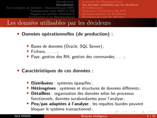 Introduction
Introduction
Les entrepôts de données : Datawarehouse (DW)
Comparaison entre BDD et DW
Magasin de données (Datamart)
Architecture d'un Datawarehouse
Contexte des Datawarehouse
Les données utilisables par les décideurs
Problématique
Domaines d'utilisation des DW
Quelques métiers du décisionnel
Processus de prise de décision
Processus de prise de décision
Les données utilisables par les décideurs
• Données opérationnelles (de production) :
• Bases de données (Oracle, SQL Server);
• Fichiers, . . . .;
• Paye, gestion des RH, gestion des commandes, . . .;
• Caractéristiques de ces données :
• Distribuées : systèmes éparpillés;
• Hétérogènes : systèmes et structures de données diérents;
• Détaillées : organisation des données selon les processus
fonctionnels, données surabondantes pour l'analyse;
• Peu/pas adaptées à l'analyse : les requêtes lourdes peuvent
bloquer le système transactionnel;
Med AMNAI Business Intelligence 5 / 27
 