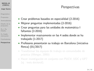 SEDOL-M
(CIEDU)
Jorge Gaona
Diagnóstico
Propuesta
Antecedentes
Diseño de la
propuesta
E1 y E2
Diseño
E1 Imple-
mentación
Conclusiones
Perspectivas
Perspectivas
• Crear problemas basados en especialidad (2-2016)
• Mejorar preguntas implementadas (2-2016)
• Crear preguntas para las unidades de matemática I
faltantes (2-2016)
• Implementar masivamente en las 4 sedes donde se ha
trabajado (1-2017)
• Profesores presentarán su trabajo en Barcelona (iniciativa
Renca) (01/2017)
• Transformar los equipos de trabajo en comunidades de
práctica (Wenger, 2000)
• Hacer investigación en conjunto con PUCV, UOC y UP7
(ej : tesis doctoral).
34 / 35
 
