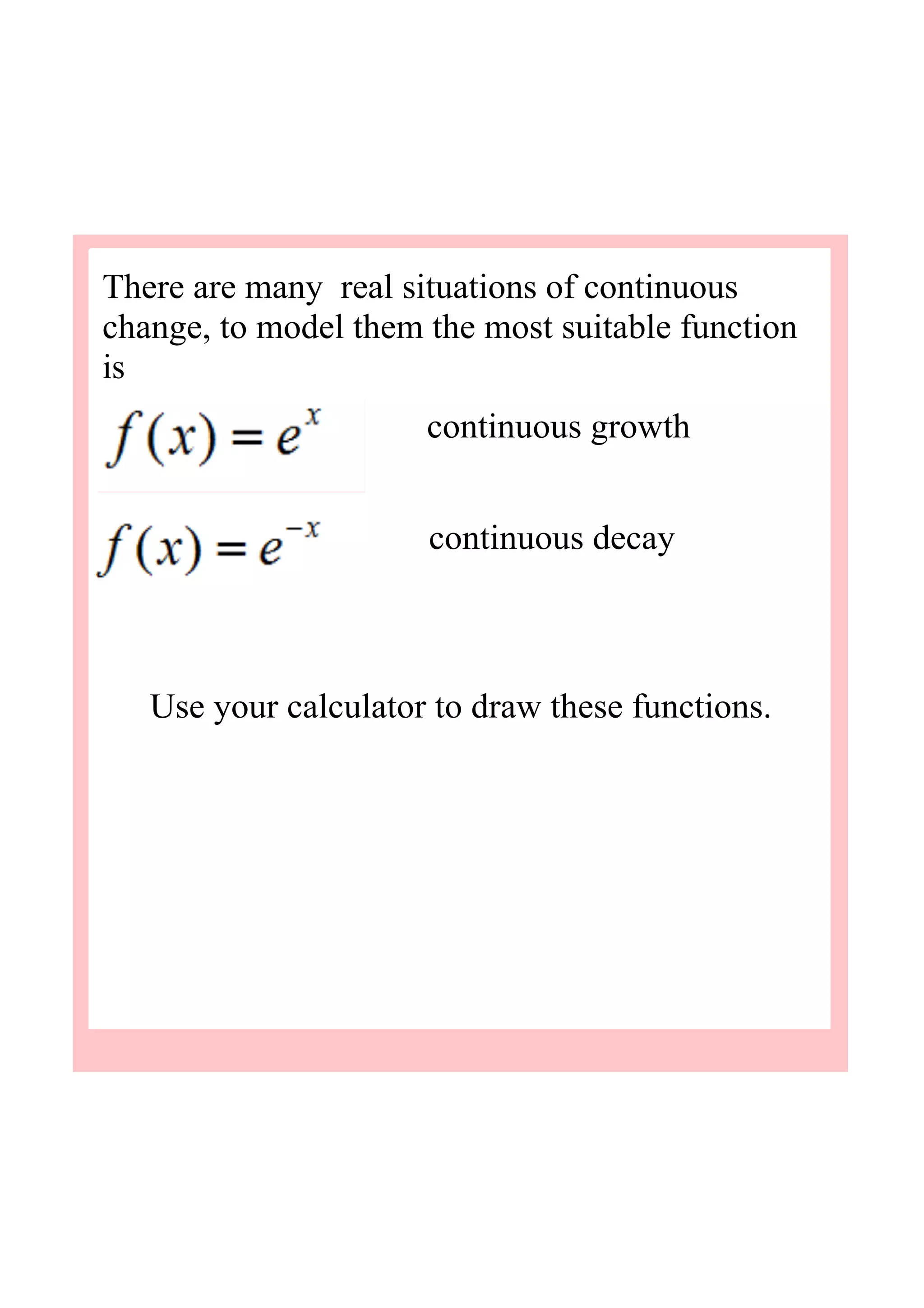 There are many  real situations of continuous 
change, to model them the most suitable function 
is 
Use your calculator to draw these functions.
continuous growth
continuous decay
 