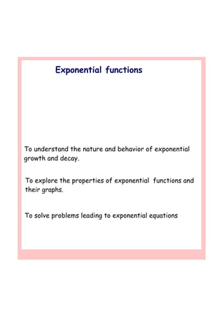 Exponential functions
To explore the properties of exponential functions and
their graphs.
To understand the nature and behavior of exponential
growth and decay.
To solve problems leading to exponential equations
 