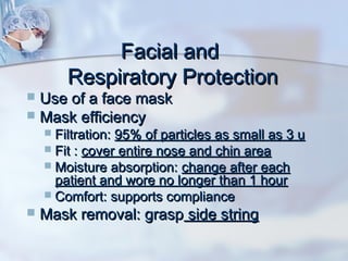Facial andFacial and
Respiratory ProtectionRespiratory Protection
 Use of a face maskUse of a face mask
 Mask efficiencyMask efficiency
 Filtration:Filtration: 95% of particles as small as 3 u95% of particles as small as 3 u
 Fit :Fit : cover entire nose and chin areacover entire nose and chin area
 Moisture absorption:Moisture absorption: change after eachchange after each
patient and wore no longer than 1 hourpatient and wore no longer than 1 hour
 Comfort: supports complianceComfort: supports compliance
 Mask removal: graspMask removal: grasp side stringside string
 