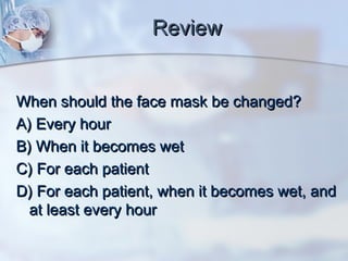 ReviewReview
When should the face mask be changed?When should the face mask be changed?
A) Every hourA) Every hour
B) When it becomes wetB) When it becomes wet
C) For each patientC) For each patient
D) For each patient, when it becomes wet, andD) For each patient, when it becomes wet, and
at least every hourat least every hour
 