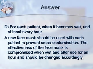 AnswerAnswer
D) For each patient, when it becomes wet, andD) For each patient, when it becomes wet, and
at least every hourat least every hour
A new face mask should be used with eachA new face mask should be used with each
patient to prevent cross-contamination. Thepatient to prevent cross-contamination. The
effectiveness of the face mask iseffectiveness of the face mask is
compromised when wet and after use for ancompromised when wet and after use for an
hour and should be changed accordingly.hour and should be changed accordingly.
 