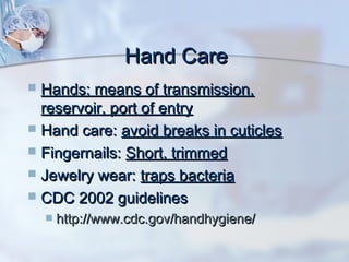 Hand CareHand Care
 Hands: means of transmission,Hands: means of transmission,
reservoir, port of entryreservoir, port of entry
 Hand care:Hand care: avoid breaks in cuticlesavoid breaks in cuticles
 Fingernails:Fingernails: Short, trimmedShort, trimmed
 Jewelry wear:Jewelry wear: traps bacteriatraps bacteria
 CDC 2002 guidelinesCDC 2002 guidelines
 http://www.cdc.gov/handhygiene/http://www.cdc.gov/handhygiene/
 