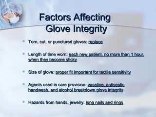Factors AffectingFactors Affecting
Glove IntegrityGlove Integrity
 Torn, cut, or punctured gloves:Torn, cut, or punctured gloves: replacereplace
 Length of time worn:Length of time worn: each new patient, no more than 1 hour,each new patient, no more than 1 hour,
when they become stickywhen they become sticky
 Size of glove:Size of glove: proper fit important for tactile sensitivityproper fit important for tactile sensitivity
 Agents used in care provision:Agents used in care provision: vaseline, antisepticvaseline, antiseptic
handwash, and alcohol breakdown glove integrityhandwash, and alcohol breakdown glove integrity
 Hazards from hands, jewelry:Hazards from hands, jewelry: long nails and ringslong nails and rings
 
