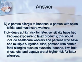 AnswerAnswer
D) A person allergic to bananas, a person with spinaD) A person allergic to bananas, a person with spina
bifida, and healthcare workersbifida, and healthcare workers
Individuals at high risk for latex sensitivity have hadIndividuals at high risk for latex sensitivity have had
frequent exposure to latex products; this wouldfrequent exposure to latex products; this would
include healthcare workers and persons who haveinclude healthcare workers and persons who have
had multiple surgeries. Also, persons with certainhad multiple surgeries. Also, persons with certain
food allergies such as avocado, banana, kiwi fruit,food allergies such as avocado, banana, kiwi fruit,
chestnuts, and papaya are at higher risk for latexchestnuts, and papaya are at higher risk for latex
allergies.allergies.
 