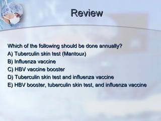ReviewReview
Which of the following should be done annually?Which of the following should be done annually?
A) Tuberculin skin test (Mantoux)A) Tuberculin skin test (Mantoux)
B) Influenza vaccineB) Influenza vaccine
C) HBV vaccine boosterC) HBV vaccine booster
D) Tuberculin skin test and influenza vaccineD) Tuberculin skin test and influenza vaccine
E) HBV booster, tuberculin skin test, and influenza vaccineE) HBV booster, tuberculin skin test, and influenza vaccine
 