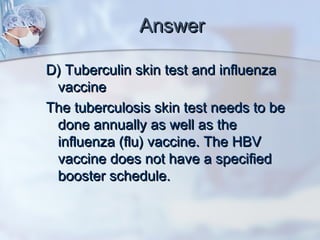 AnswerAnswer
D) Tuberculin skin test and influenzaD) Tuberculin skin test and influenza
vaccinevaccine
The tuberculosis skin test needs to beThe tuberculosis skin test needs to be
done annually as well as thedone annually as well as the
influenza (flu) vaccine. The HBVinfluenza (flu) vaccine. The HBV
vaccine does not have a specifiedvaccine does not have a specified
booster schedule.booster schedule.
 