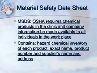 Material Safety Data SheetMaterial Safety Data Sheet
 MSDS:MSDS: OSHA requires chemicalOSHA requires chemical
products in the clinic and companyproducts in the clinic and company
information be made available to allinformation be made available to all
individuals in the work placeindividuals in the work place
 Contains:Contains: hazard chemical inventoryhazard chemical inventory
of each product, exact name, productof each product, exact name, product
number and supplier’s name andnumber and supplier’s name and
addressaddress
 