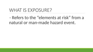 WHAT IS EXPOSURE?
- Refers to the “elements at risk” from a
natural or man-made hazard event.
 