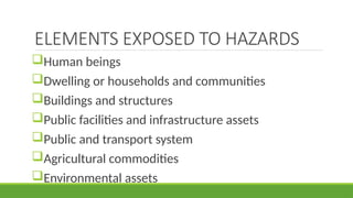 ELEMENTS EXPOSED TO HAZARDS
Human beings
Dwelling or households and communities
Buildings and structures
Public facilities and infrastructure assets
Public and transport system
Agricultural commodities
Environmental assets
 