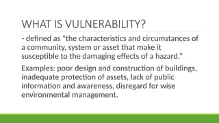 WHAT IS VULNERABILITY?
- defined as “the characteristics and circumstances of
a community, system or asset that make it
susceptible to the damaging effects of a hazard.”
Examples: poor design and construction of buildings,
inadequate protection of assets, lack of public
information and awareness, disregard for wise
environmental management.
 