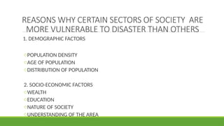 REASONS WHY CERTAIN SECTORS OF SOCIETY ARE
MORE VULNERABLE TO DISASTER THAN OTHERS
1. DEMOGRAPHIC FACTORS
oPOPULATION DENSITY
oAGE OF POPULATION
oDISTRIBUTION OF POPULATION
2. SOCIO-ECONOMIC FACTORS
oWEALTH
oEDUCATION
oNATURE OF SOCIETY
oUNDERSTANDING OF THE AREA
 