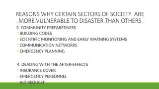 REASONS WHY CERTAIN SECTORS OF SOCIETY ARE
MORE VULNERABLE TO DISASTER THAN OTHERS
3. COMMUNITY PREPAREDNESS
oBUILDING CODES
oSCIENTIFIC MONITORING AND EARLY WARNING SYSTEMS
oCOMMUNICATION NETWORKS
oEMERGENCY PLANNING
4. DEALING WITH THE AFTER-EFFECTS
oINSURANCE COVER
oEMERGENCY PERSONNEL
oAID REQUEST
 