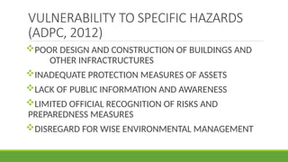 VULNERABILITY TO SPECIFIC HAZARDS
(ADPC, 2012)
POOR DESIGN AND CONSTRUCTION OF BUILDINGS AND
OTHER INFRACTRUCTURES
INADEQUATE PROTECTION MEASURES OF ASSETS
LACK OF PUBLIC INFORMATION AND AWARENESS
LIMITED OFFICIAL RECOGNITION OF RISKS AND
PREPAREDNESS MEASURES
DISREGARD FOR WISE ENVIRONMENTAL MANAGEMENT
 