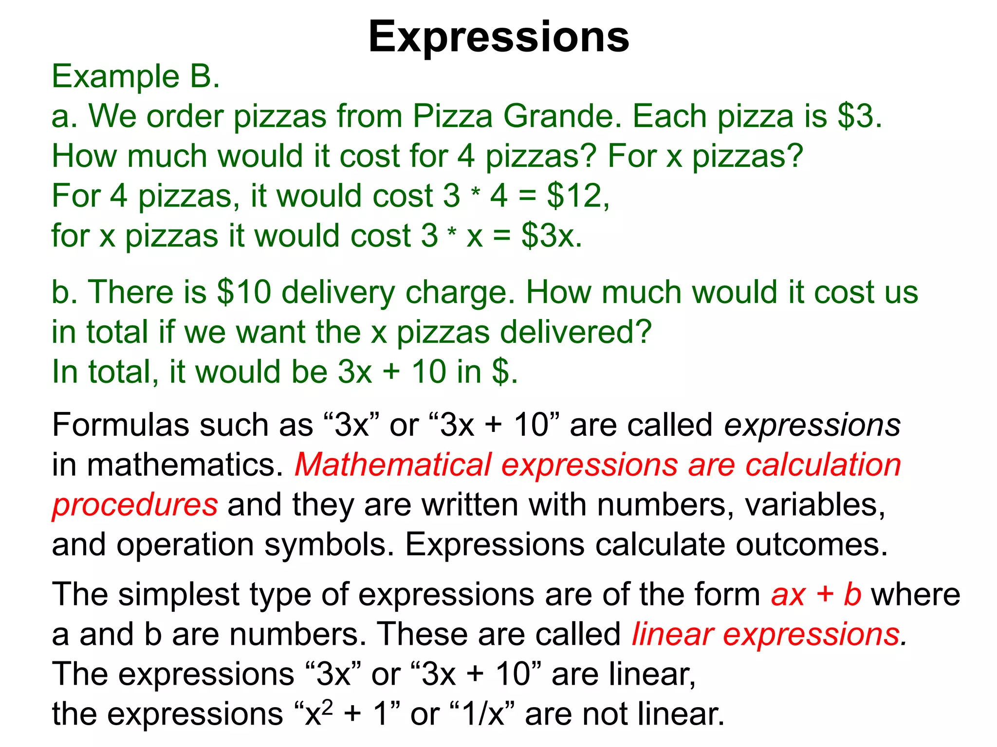 Example B.
a. We order pizzas from Pizza Grande. Each pizza is $3.
How much would it cost for 4 pizzas? For x pizzas?
For 4 pizzas, it would cost 3 * 4 = $12,
for x pizzas it would cost 3 * x = $3x.
b. There is $10 delivery charge. How much would it cost us
in total if we want the x pizzas delivered?
In total, it would be 3x + 10 in $.
Expressions
Formulas such as “3x” or “3x + 10” are called expressions
in mathematics. Mathematical expressions are calculation
procedures and they are written with numbers, variables,
and operation symbols. Expressions calculate outcomes.
The simplest type of expressions are of the form ax + b where
a and b are numbers. These are called linear expressions.
The expressions “3x” or “3x + 10” are linear,
the expressions “x2 + 1” or “1/x” are not linear.
 
