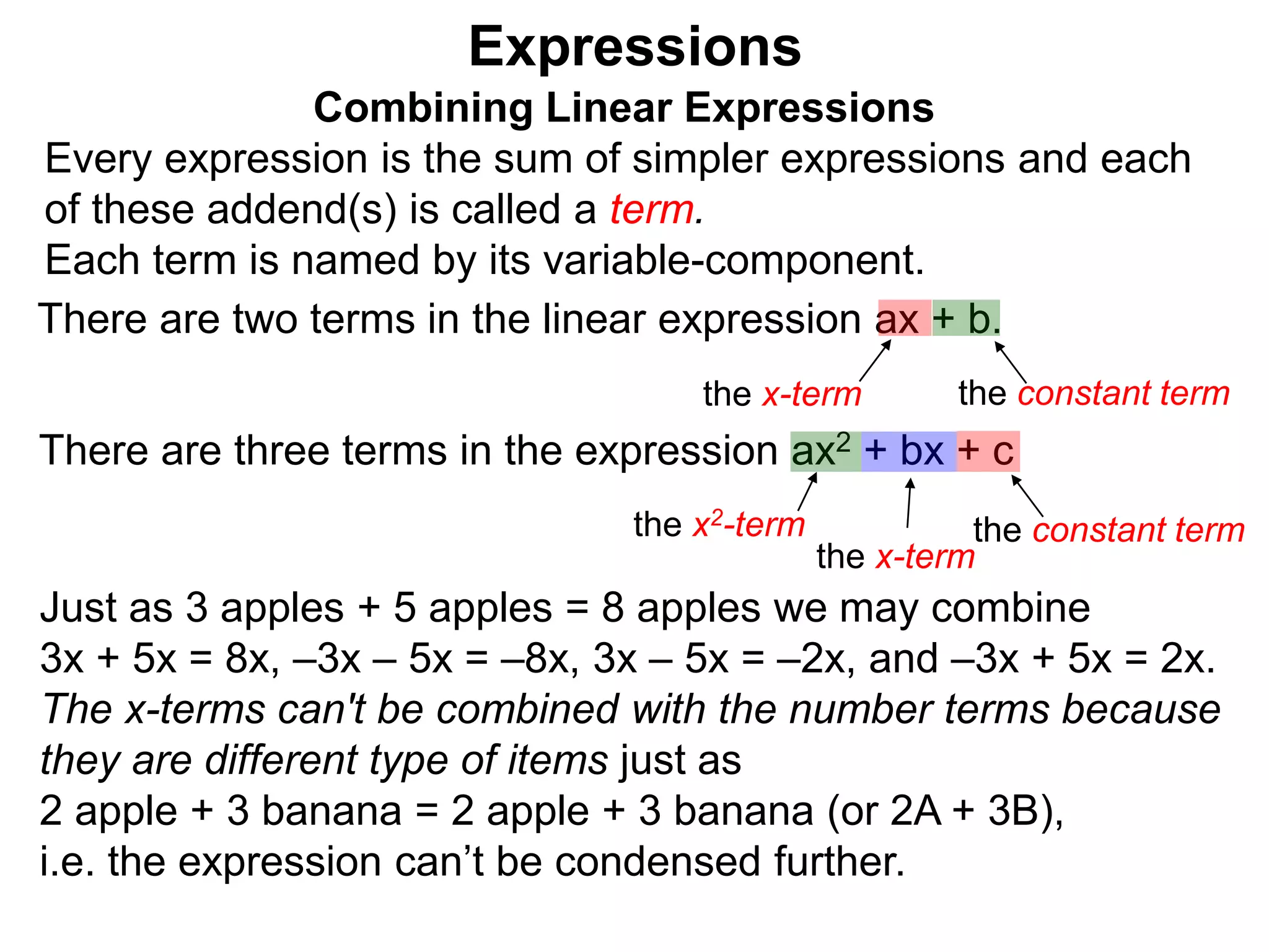 Just as 3 apples + 5 apples = 8 apples we may combine
3x + 5x = 8x, –3x – 5x = –8x, 3x – 5x = –2x, and –3x + 5x = 2x.
The x-terms can't be combined with the number terms because
they are different type of items just as
2 apple + 3 banana = 2 apple + 3 banana (or 2A + 3B),
i.e. the expression can’t be condensed further.
Expressions
Combining Linear Expressions
Every expression is the sum of simpler expressions and each
of these addend(s) is called a term.
Each term is named by its variable-component.
There are two terms in the linear expression ax + b.
the x-term the constant term
There are three terms in the expression ax2 + bx + c
the x2-term the constant term
the x-term
 