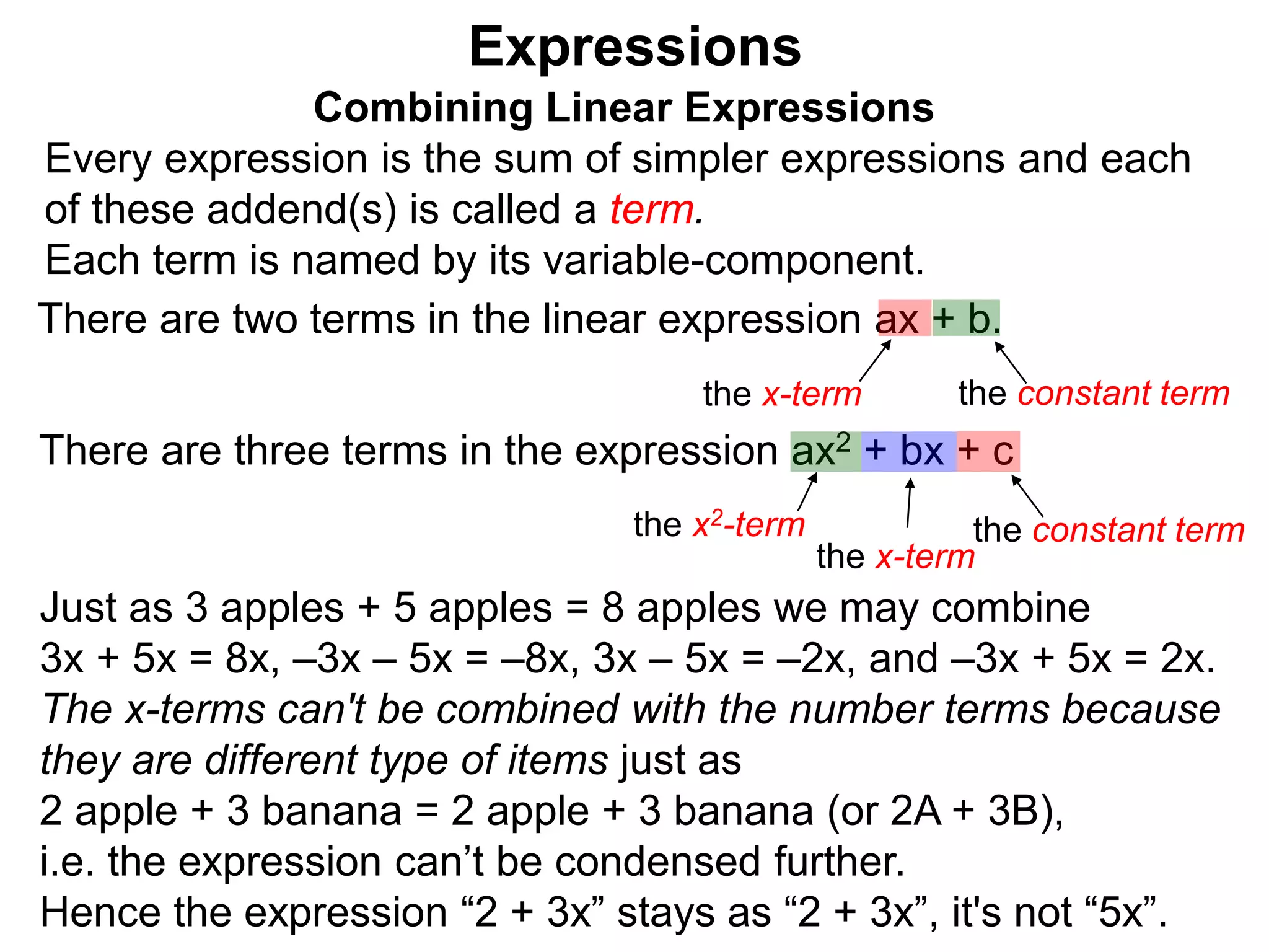 Just as 3 apples + 5 apples = 8 apples we may combine
3x + 5x = 8x, –3x – 5x = –8x, 3x – 5x = –2x, and –3x + 5x = 2x.
The x-terms can't be combined with the number terms because
they are different type of items just as
2 apple + 3 banana = 2 apple + 3 banana (or 2A + 3B),
i.e. the expression can’t be condensed further.
Hence the expression “2 + 3x” stays as “2 + 3x”, it's not “5x”.
Expressions
Combining Linear Expressions
Every expression is the sum of simpler expressions and each
of these addend(s) is called a term.
Each term is named by its variable-component.
There are two terms in the linear expression ax + b.
the x-term the constant term
There are three terms in the expression ax2 + bx + c
the x2-term the constant term
the x-term
 