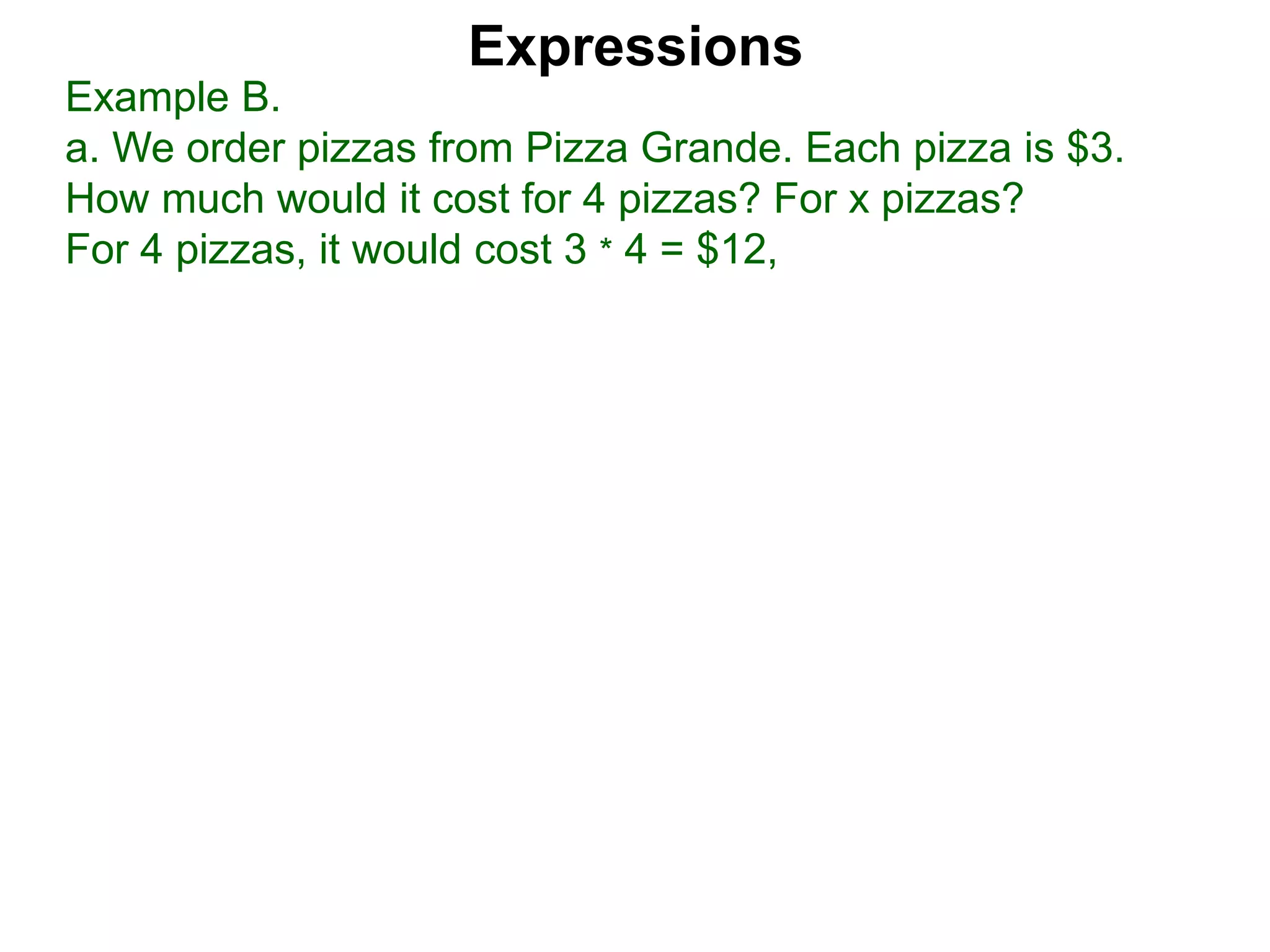 Example B.
a. We order pizzas from Pizza Grande. Each pizza is $3.
How much would it cost for 4 pizzas? For x pizzas?
For 4 pizzas, it would cost 3 * 4 = $12,
Expressions
 