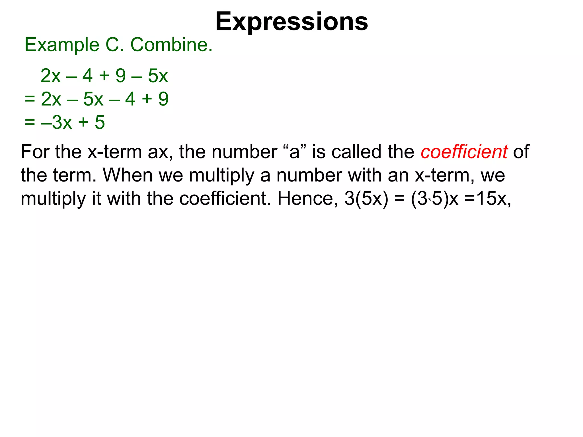 For the x-term ax, the number “a” is called the coefficient of
the term. When we multiply a number with an x-term, we
multiply it with the coefficient. Hence, 3(5x) = (3*5)x =15x,
Expressions
Example C. Combine.
2x – 4 + 9 – 5x
= 2x – 5x – 4 + 9
= –3x + 5
 