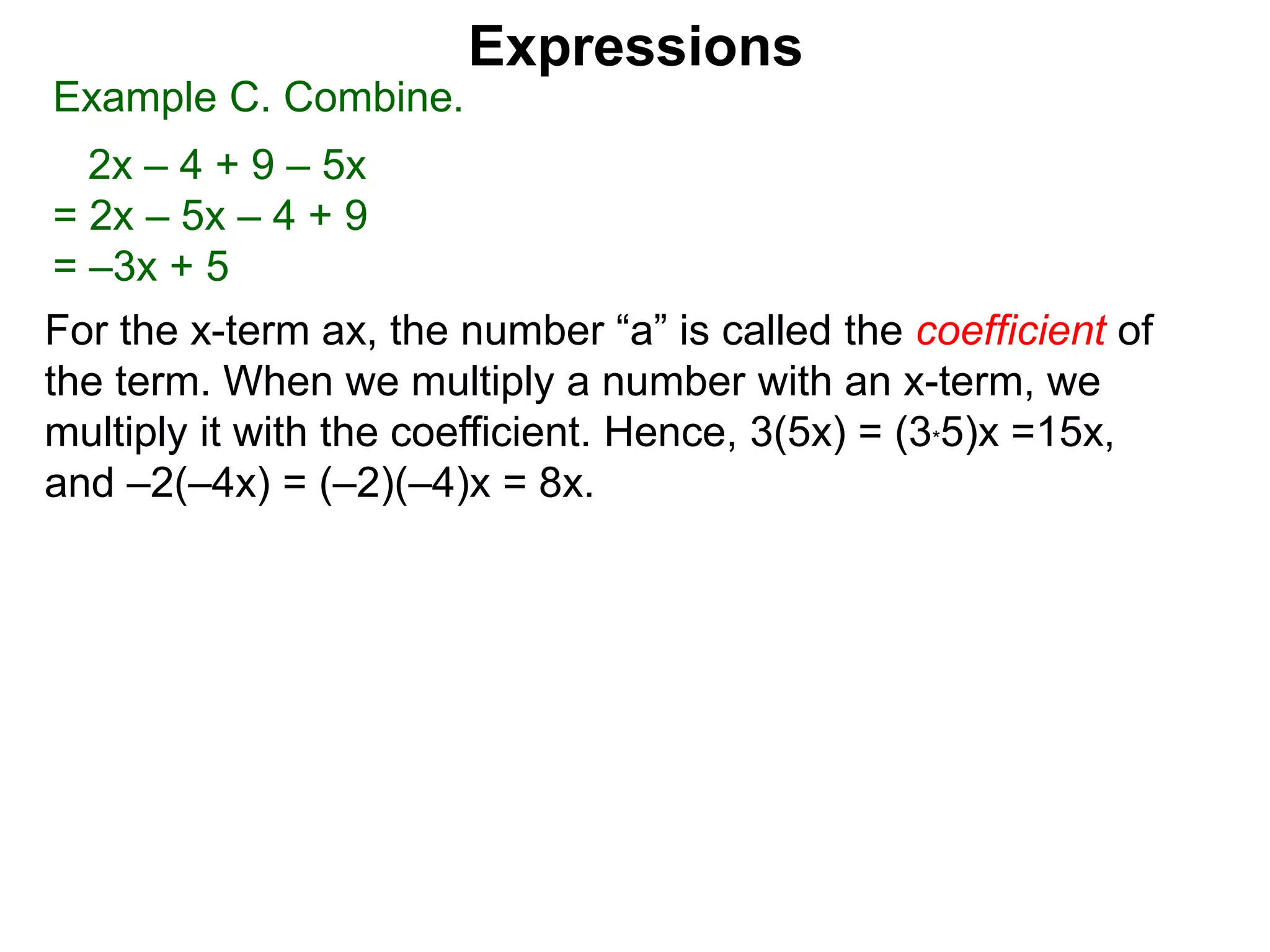 For the x-term ax, the number “a” is called the coefficient of
the term. When we multiply a number with an x-term, we
multiply it with the coefficient. Hence, 3(5x) = (3*5)x =15x,
and –2(–4x) = (–2)(–4)x = 8x.
Expressions
Example C. Combine.
2x – 4 + 9 – 5x
= 2x – 5x – 4 + 9
= –3x + 5
 
