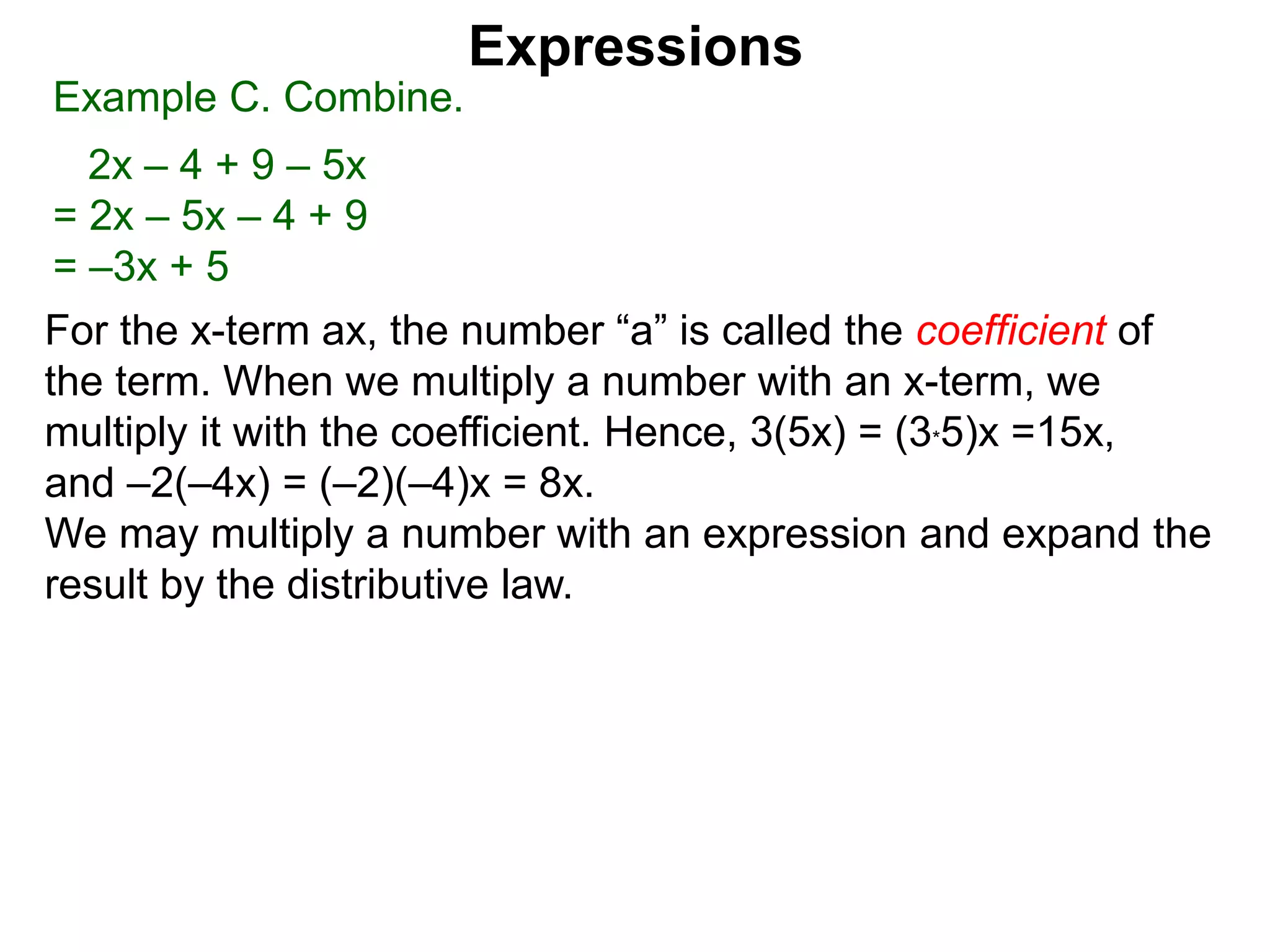 For the x-term ax, the number “a” is called the coefficient of
the term. When we multiply a number with an x-term, we
multiply it with the coefficient. Hence, 3(5x) = (3*5)x =15x,
and –2(–4x) = (–2)(–4)x = 8x.
We may multiply a number with an expression and expand the
result by the distributive law.
Expressions
Example C. Combine.
2x – 4 + 9 – 5x
= 2x – 5x – 4 + 9
= –3x + 5
 