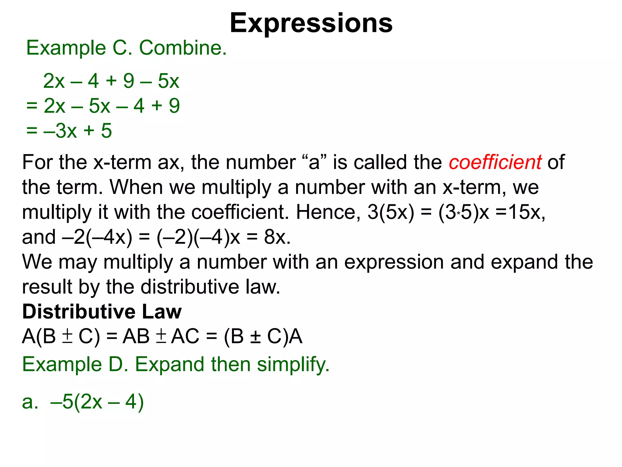 For the x-term ax, the number “a” is called the coefficient of
the term. When we multiply a number with an x-term, we
multiply it with the coefficient. Hence, 3(5x) = (3*5)x =15x,
and –2(–4x) = (–2)(–4)x = 8x.
We may multiply a number with an expression and expand the
result by the distributive law.
Distributive Law
A(B ± C) = AB ± AC = (B ± C)A
Expressions
Example C. Combine.
2x – 4 + 9 – 5x
= 2x – 5x – 4 + 9
= –3x + 5
Example D. Expand then simplify.
a. –5(2x – 4)
 