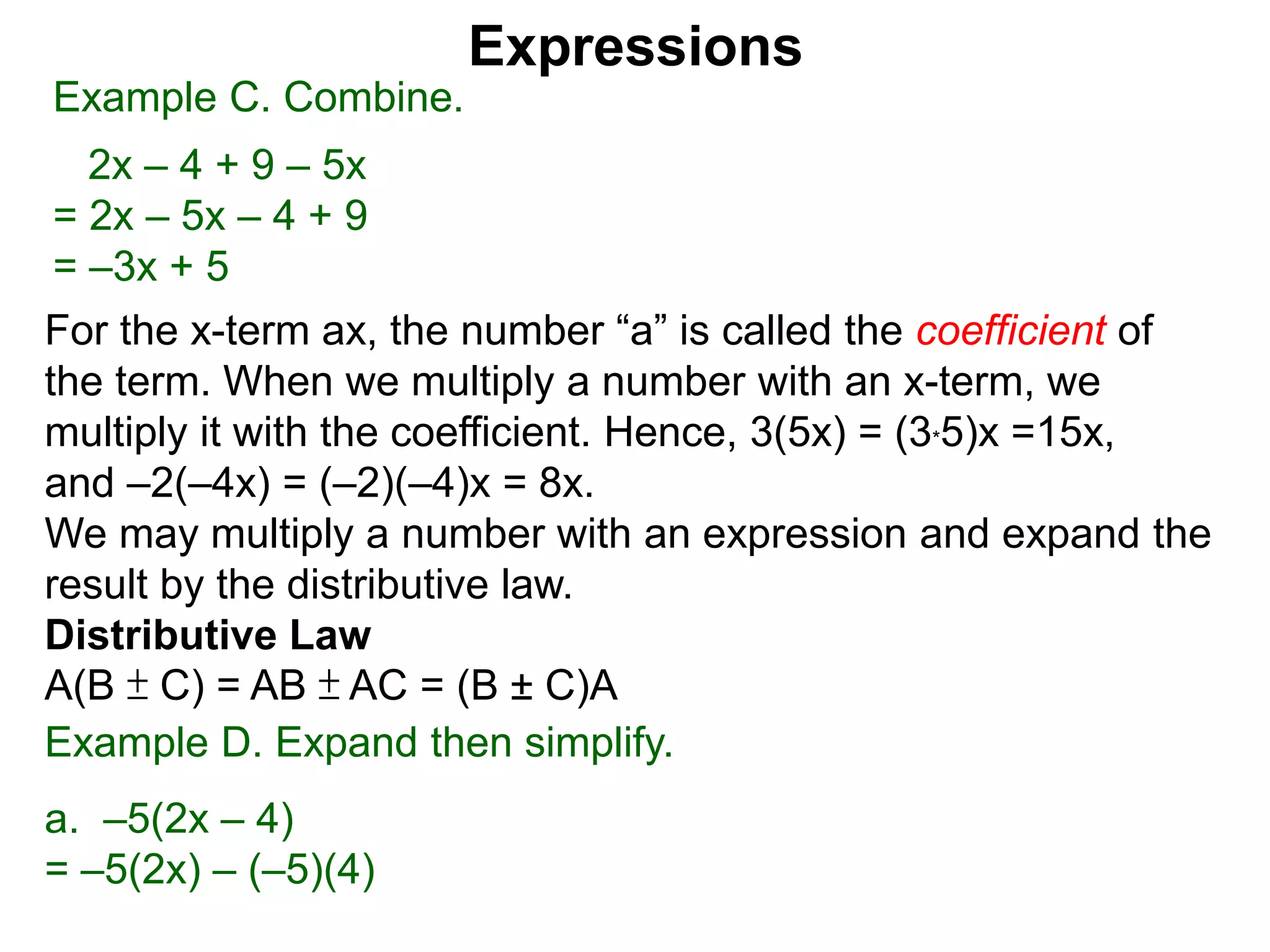 For the x-term ax, the number “a” is called the coefficient of
the term. When we multiply a number with an x-term, we
multiply it with the coefficient. Hence, 3(5x) = (3*5)x =15x,
and –2(–4x) = (–2)(–4)x = 8x.
We may multiply a number with an expression and expand the
result by the distributive law.
Distributive Law
A(B ± C) = AB ± AC = (B ± C)A
Expressions
Example C. Combine.
2x – 4 + 9 – 5x
= 2x – 5x – 4 + 9
= –3x + 5
Example D. Expand then simplify.
a. –5(2x – 4)
= –5(2x) – (–5)(4)
 