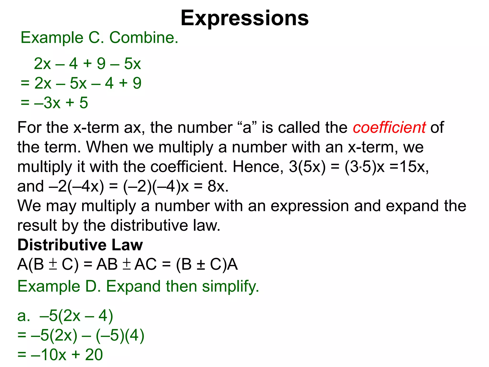 For the x-term ax, the number “a” is called the coefficient of
the term. When we multiply a number with an x-term, we
multiply it with the coefficient. Hence, 3(5x) = (3*5)x =15x,
and –2(–4x) = (–2)(–4)x = 8x.
We may multiply a number with an expression and expand the
result by the distributive law.
Distributive Law
A(B ± C) = AB ± AC = (B ± C)A
Expressions
Example C. Combine.
2x – 4 + 9 – 5x
= 2x – 5x – 4 + 9
= –3x + 5
Example D. Expand then simplify.
a. –5(2x – 4)
= –5(2x) – (–5)(4)
= –10x + 20
 