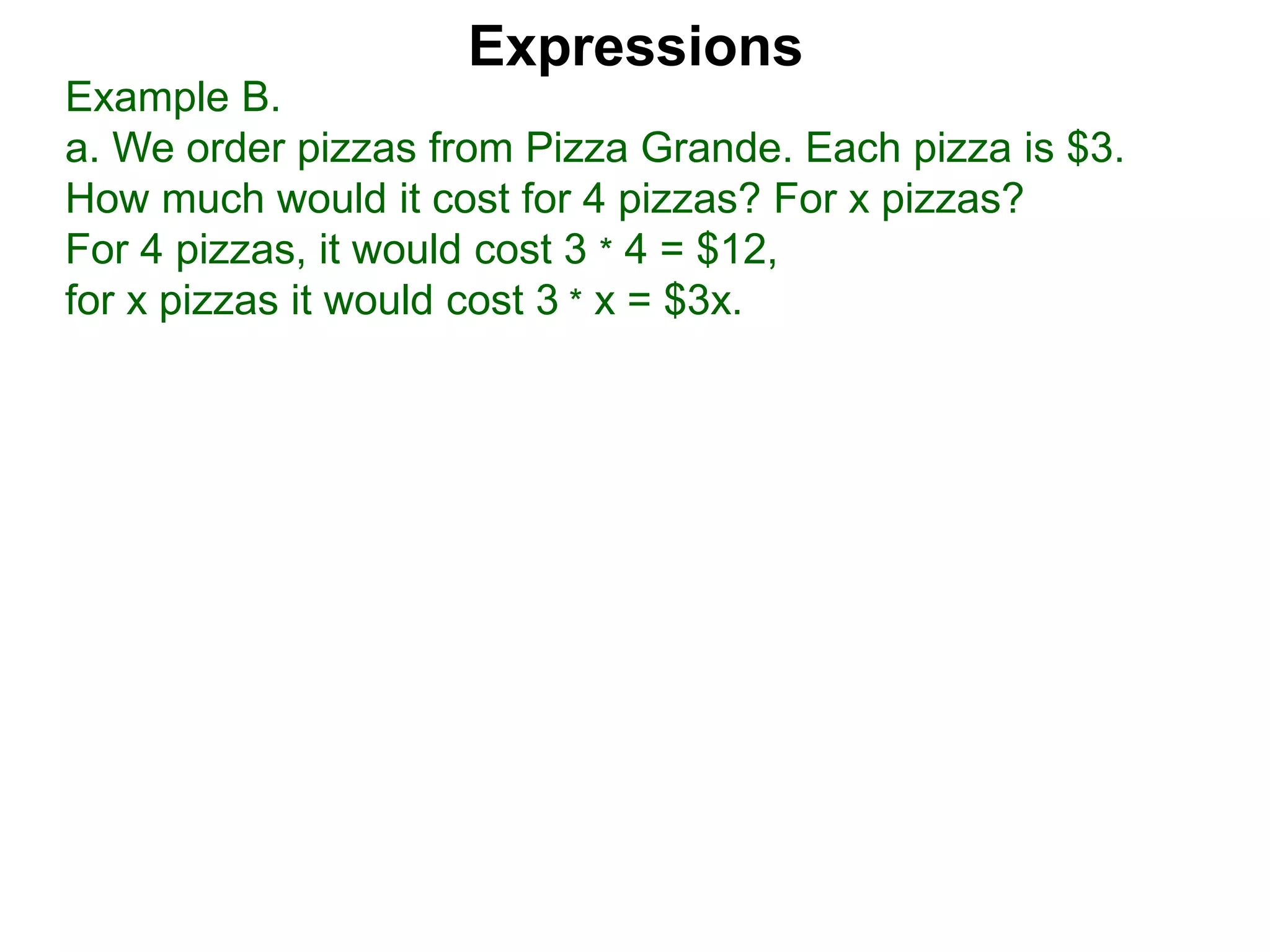 Example B.
a. We order pizzas from Pizza Grande. Each pizza is $3.
How much would it cost for 4 pizzas? For x pizzas?
For 4 pizzas, it would cost 3 * 4 = $12,
for x pizzas it would cost 3 * x = $3x.
Expressions
 
