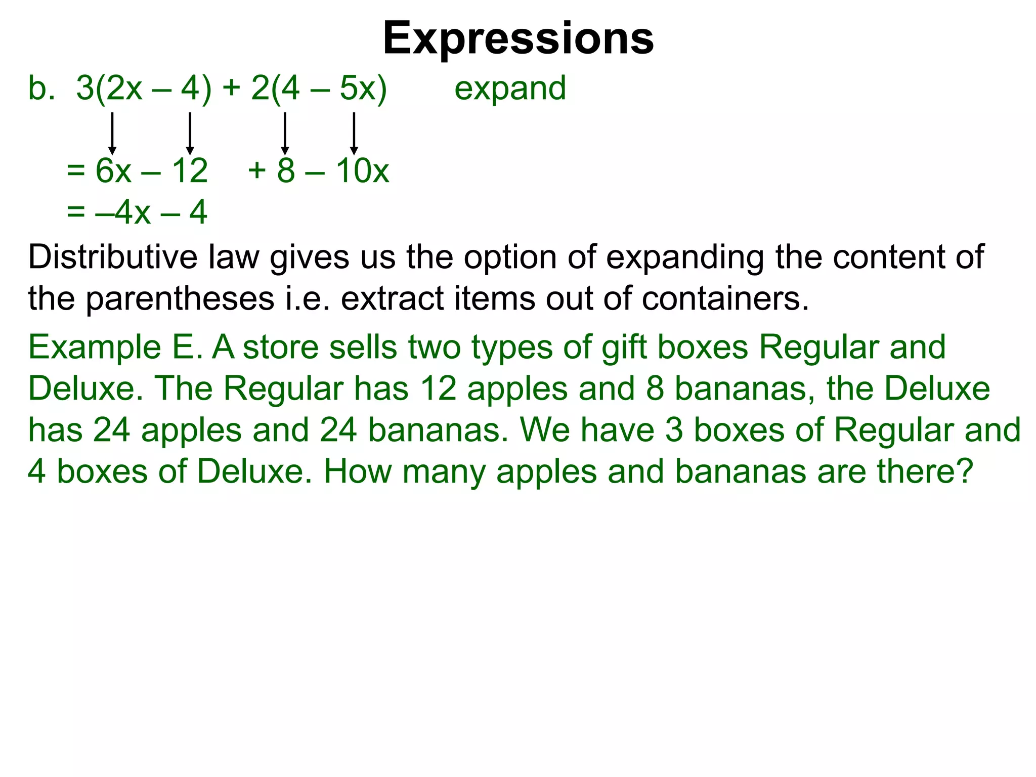 b. 3(2x – 4) + 2(4 – 5x) expand
= 6x – 12 + 8 – 10x
= –4x – 4
Expressions
Distributive law gives us the option of expanding the content of
the parentheses i.e. extract items out of containers.
Example E. A store sells two types of gift boxes Regular and
Deluxe. The Regular has 12 apples and 8 bananas, the Deluxe
has 24 apples and 24 bananas. We have 3 boxes of Regular and
4 boxes of Deluxe. How many apples and bananas are there?
 