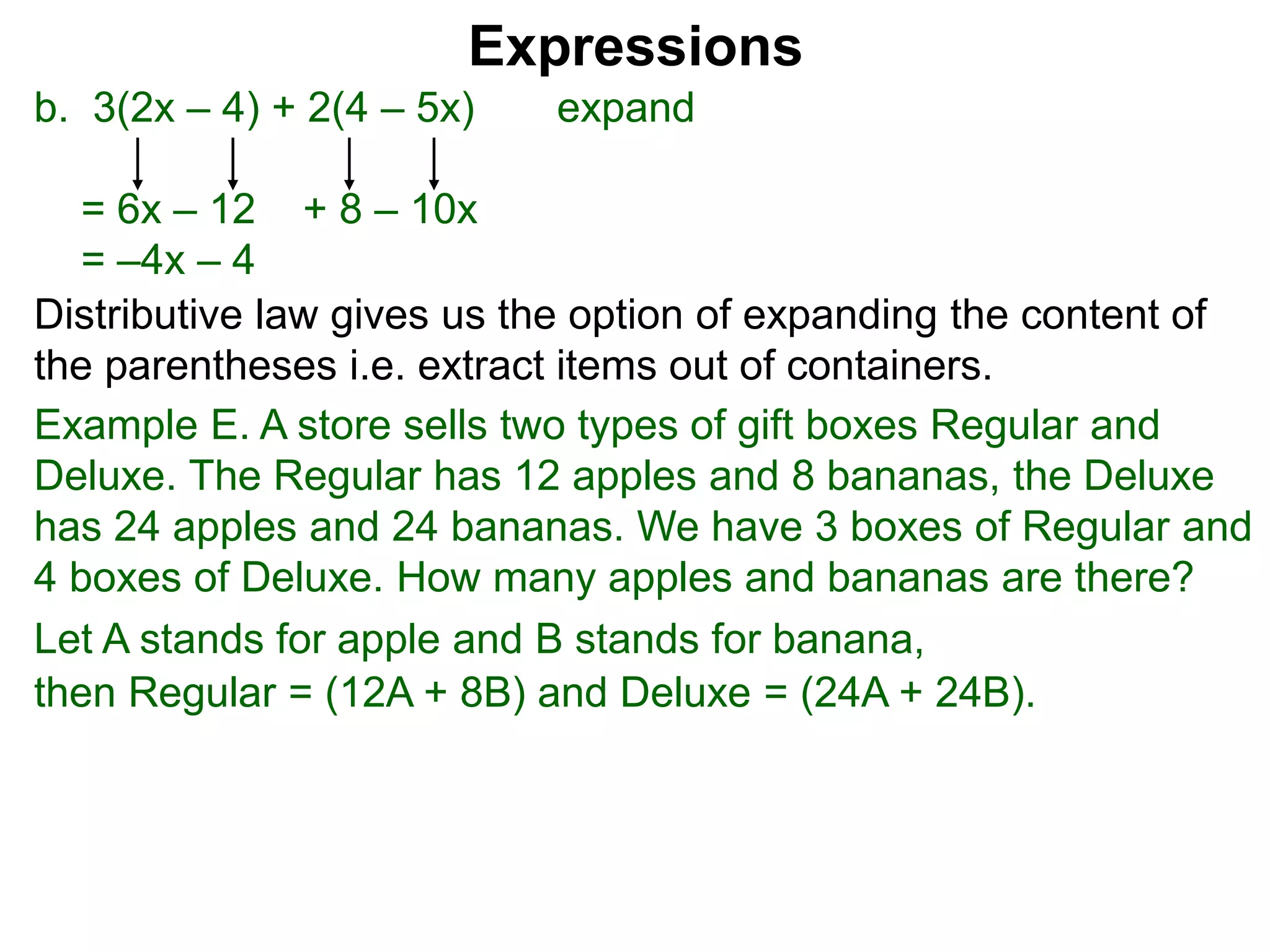 b. 3(2x – 4) + 2(4 – 5x) expand
= 6x – 12 + 8 – 10x
= –4x – 4
Expressions
Distributive law gives us the option of expanding the content of
the parentheses i.e. extract items out of containers.
Let A stands for apple and B stands for banana,
then Regular = (12A + 8B) and Deluxe = (24A + 24B).
Example E. A store sells two types of gift boxes Regular and
Deluxe. The Regular has 12 apples and 8 bananas, the Deluxe
has 24 apples and 24 bananas. We have 3 boxes of Regular and
4 boxes of Deluxe. How many apples and bananas are there?
 