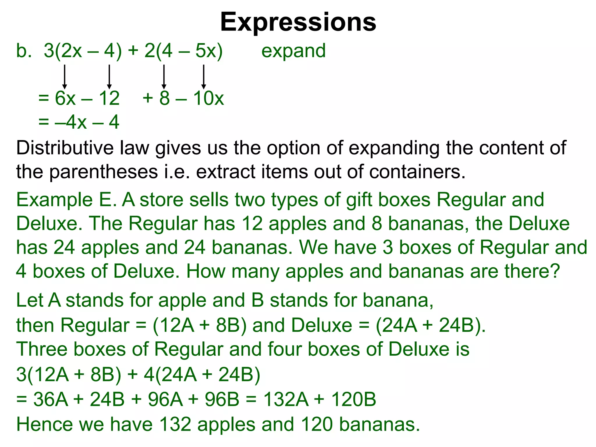 b. 3(2x – 4) + 2(4 – 5x) expand
= 6x – 12 + 8 – 10x
= –4x – 4
Expressions
Distributive law gives us the option of expanding the content of
the parentheses i.e. extract items out of containers.
Let A stands for apple and B stands for banana,
then Regular = (12A + 8B) and Deluxe = (24A + 24B).
Three boxes of Regular and four boxes of Deluxe is
3(12A + 8B) + 4(24A + 24B)
= 36A + 24B + 96A + 96B = 132A + 120B
Hence we have 132 apples and 120 bananas.
Example E. A store sells two types of gift boxes Regular and
Deluxe. The Regular has 12 apples and 8 bananas, the Deluxe
has 24 apples and 24 bananas. We have 3 boxes of Regular and
4 boxes of Deluxe. How many apples and bananas are there?
 