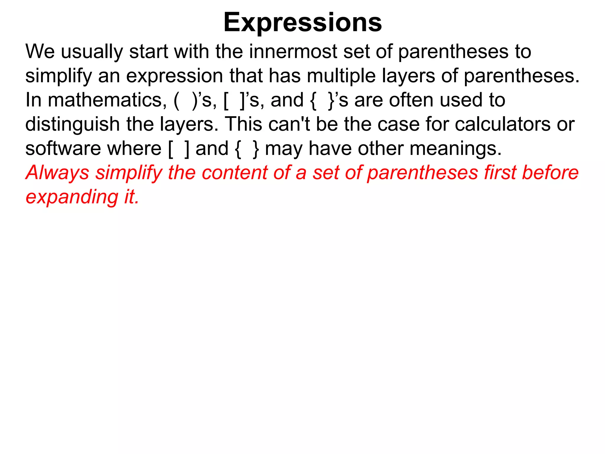 Expressions
We usually start with the innermost set of parentheses to
simplify an expression that has multiple layers of parentheses.
In mathematics, ( )’s, [ ]’s, and { }’s are often used to
distinguish the layers. This can't be the case for calculators or
software where [ ] and { } may have other meanings.
Always simplify the content of a set of parentheses first before
expanding it.
 