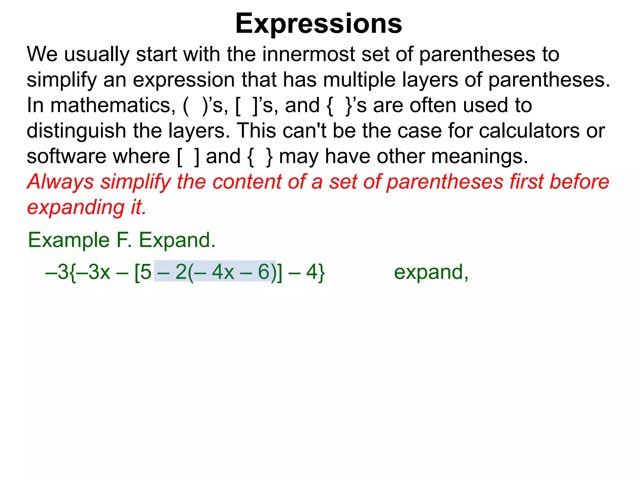 Expressions
We usually start with the innermost set of parentheses to
simplify an expression that has multiple layers of parentheses.
In mathematics, ( )’s, [ ]’s, and { }’s are often used to
distinguish the layers. This can't be the case for calculators or
software where [ ] and { } may have other meanings.
Always simplify the content of a set of parentheses first before
expanding it.
Example F. Expand.
–3{–3x – [5 – 2(– 4x – 6)] – 4} expand,
 